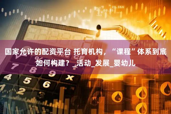 国家允许的配资平台 托育机构，“课程”体系到底如何构建？_活动_发展_婴幼儿