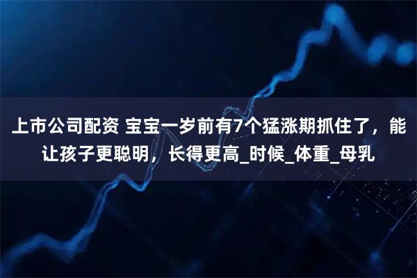 上市公司配资 宝宝一岁前有7个猛涨期抓住了，能让孩子更聪明，长得更高_时候_体重_母乳