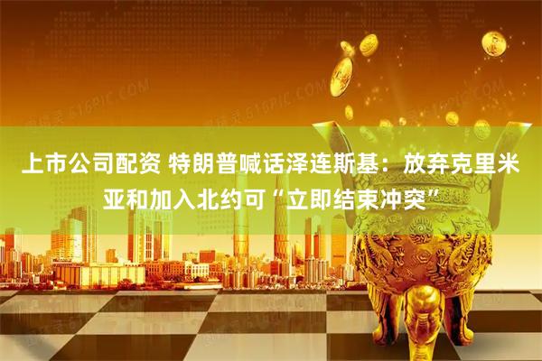 上市公司配资 特朗普喊话泽连斯基：放弃克里米亚和加入北约可“立即结束冲突”