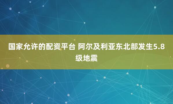 国家允许的配资平台 阿尔及利亚东北部发生5.8级地震