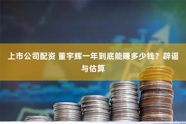 上市公司配资 董宇辉一年到底能赚多少钱？辟谣与估算