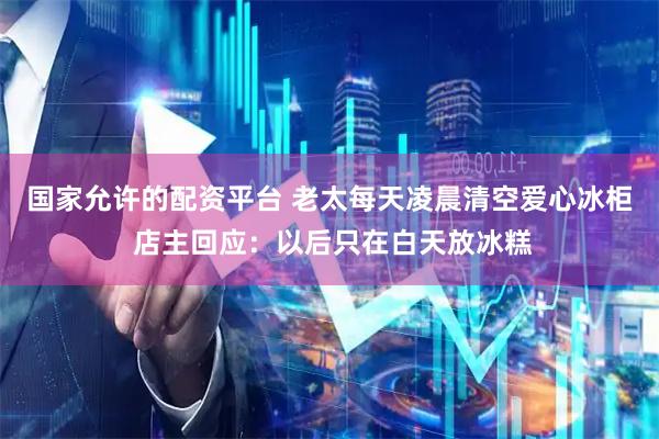 国家允许的配资平台 老太每天凌晨清空爱心冰柜 店主回应：以后只在白天放冰糕