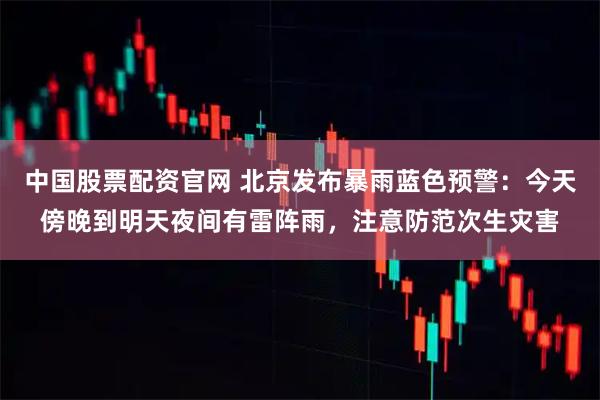 中国股票配资官网 北京发布暴雨蓝色预警：今天傍晚到明天夜间有雷阵雨，注意防范次生灾害