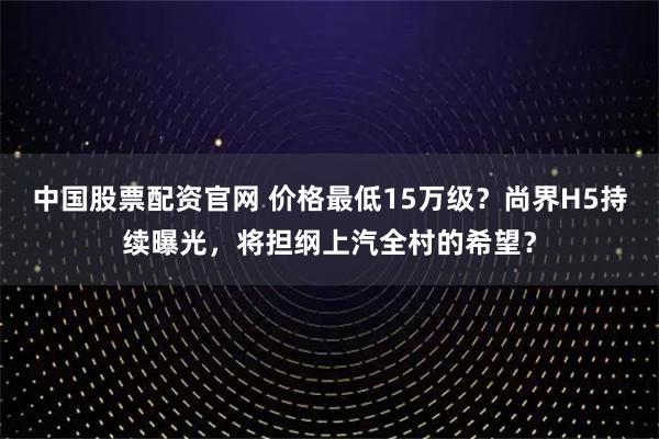 中国股票配资官网 价格最低15万级？尚界H5持续曝光，将担纲上汽全村的希望？