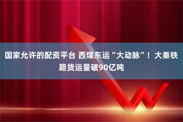 国家允许的配资平台 西煤东运“大动脉”！大秦铁路货运量破90亿吨