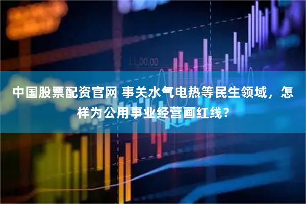 中国股票配资官网 事关水气电热等民生领域，怎样为公用事业经营画红线？