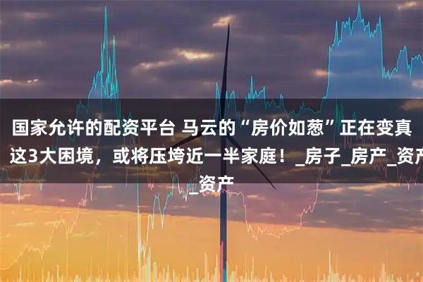 国家允许的配资平台 马云的“房价如葱”正在变真？这3大困境，或将压垮近一半家庭！_房子_房产_资产