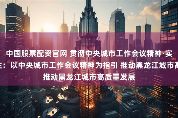 中国股票配资官网 贯彻中央城市工作会议精神·实践 | 高起生：以中央城市工作会议精神为指引 推动黑龙江城市高质量发展