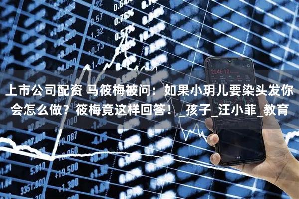 上市公司配资 马筱梅被问：如果小玥儿要染头发你会怎么做？筱梅竟这样回答！_孩子_汪小菲_教育