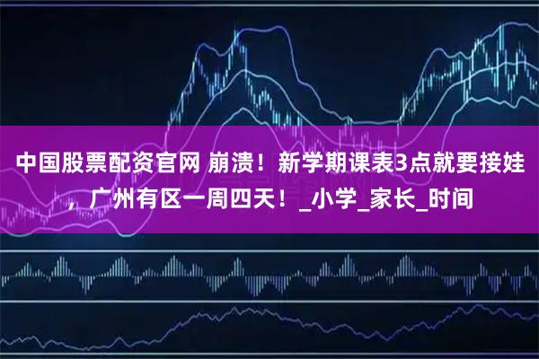 中国股票配资官网 崩溃！新学期课表3点就要接娃，广州有区一周四天！_小学_家长_时间