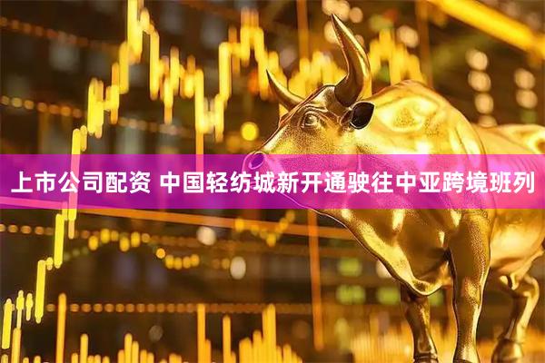 上市公司配资 中国轻纺城新开通驶往中亚跨境班列