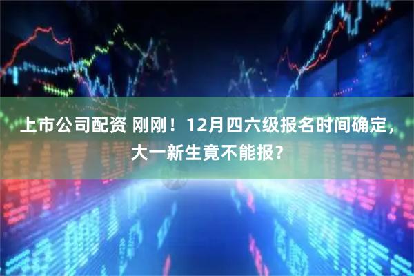 上市公司配资 刚刚！12月四六级报名时间确定，大一新生竟不能报？