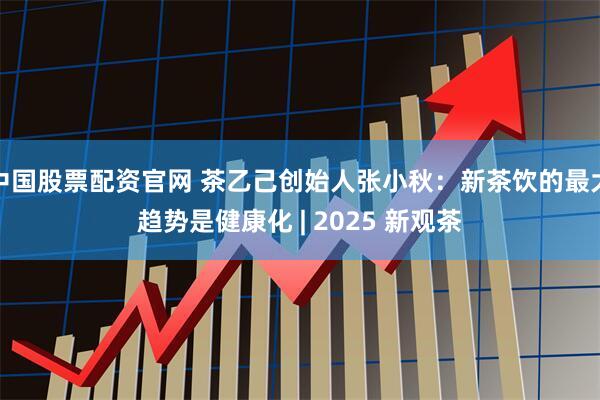 中国股票配资官网 茶乙己创始人张小秋：新茶饮的最大趋势是健康化 | 2025 新观茶