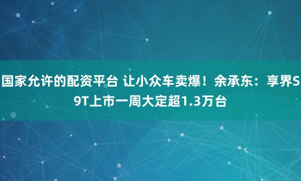 国家允许的配资平台 让小众车卖爆！余承东：享界S9T上市一周大定超1.3万台
