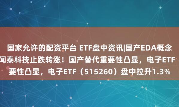 国家允许的配资平台 ETF盘中资讯|国产EDA概念股华大九天领涨超5%，闻泰科技止跌转涨！国产替代重要性凸显，电子ETF（515260）盘中拉升1.3%