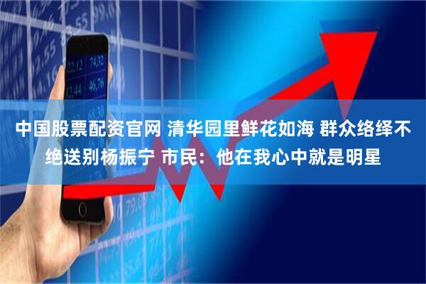 中国股票配资官网 清华园里鲜花如海 群众络绎不绝送别杨振宁 市民：他在我心中就是明星