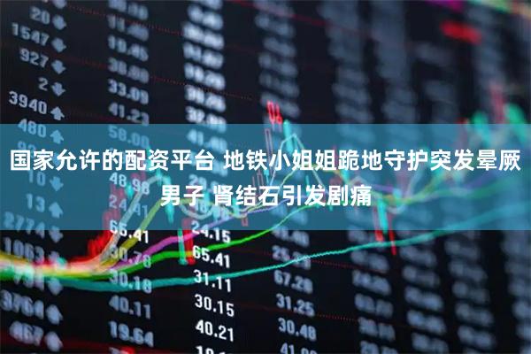 国家允许的配资平台 地铁小姐姐跪地守护突发晕厥男子 肾结石引发剧痛