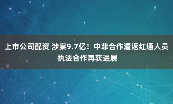 上市公司配资 涉案9.7亿！中菲合作遣返红通人员 执法合作再获进展