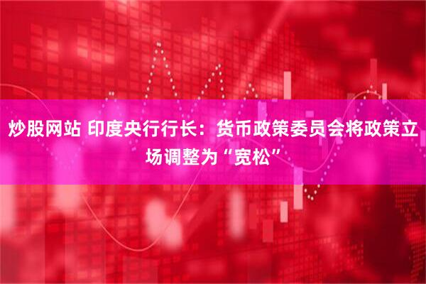 炒股网站 印度央行行长：货币政策委员会将政策立场调整为“宽松”
