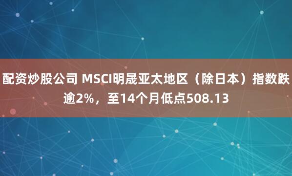 配资炒股公司 MSCI明晟亚太地区（除日本）指数跌逾2%，至14个月低点508.13