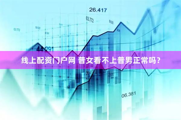 线上配资门户网 普女看不上普男正常吗？