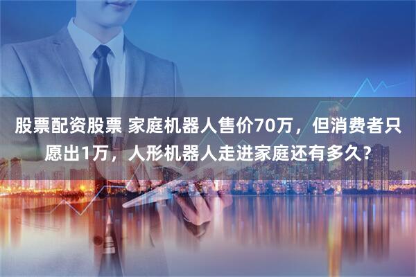 股票配资股票 家庭机器人售价70万，但消费者只愿出1万，人形机器人走进家庭还有多久？