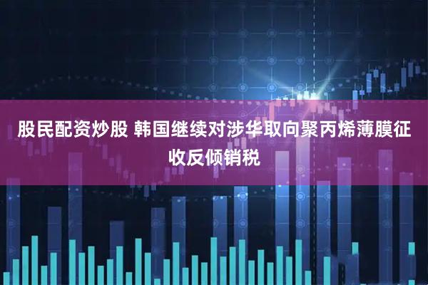 股民配资炒股 韩国继续对涉华取向聚丙烯薄膜征收反倾销税