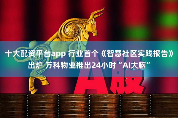 十大配资平台app 行业首个《智慧社区实践报告》出炉 万科物业推出24小时“AI大脑”