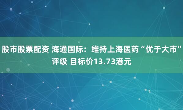 股市股票配资 海通国际：维持上海医药“优于大市”评级 目标价13.73港元
