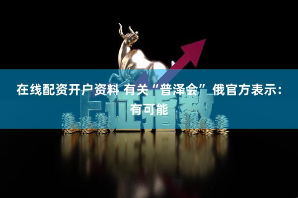 在线配资开户资料 有关“普泽会” 俄官方表示：有可能