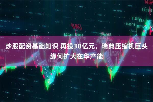 炒股配资基础知识 再投30亿元，瑞典压缩机巨头缘何扩大在华产能