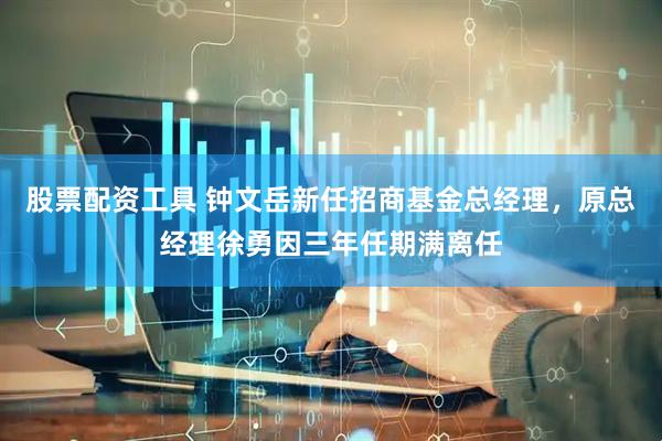 股票配资工具 钟文岳新任招商基金总经理，原总经理徐勇因三年任期满离任