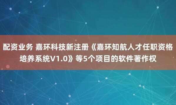 配资业务 嘉环科技新注册《嘉环知航人才任职资格培养系统V1.0》等5个项目的软件著作权