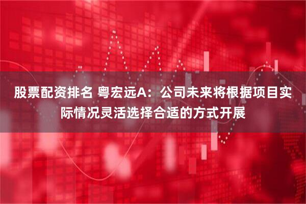 股票配资排名 粤宏远A：公司未来将根据项目实际情况灵活选择合适的方式开展