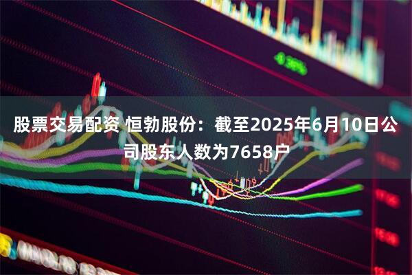 股票交易配资 恒勃股份：截至2025年6月10日公司股东人数为7658户