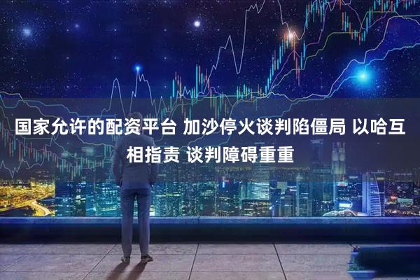 国家允许的配资平台 加沙停火谈判陷僵局 以哈互相指责 谈判障碍重重