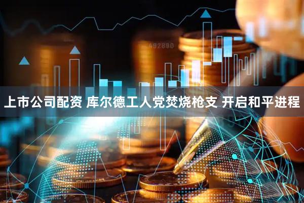 上市公司配资 库尔德工人党焚烧枪支 开启和平进程