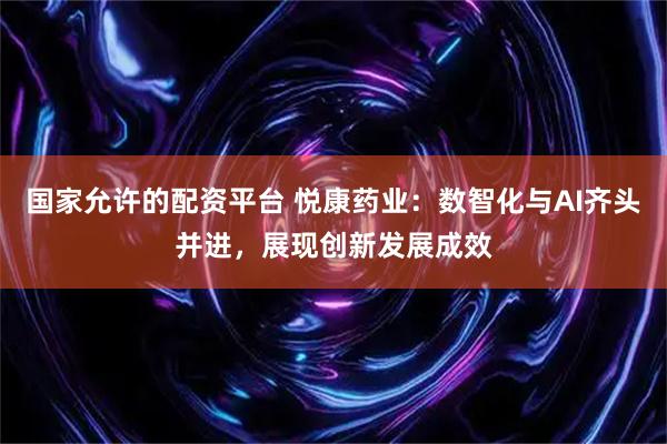 国家允许的配资平台 悦康药业：数智化与AI齐头并进，展现创新发展成效