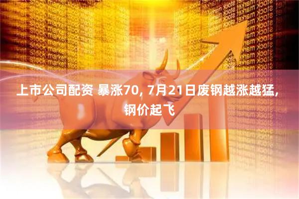 上市公司配资 暴涨70, 7月21日废钢越涨越猛, 钢价起飞
