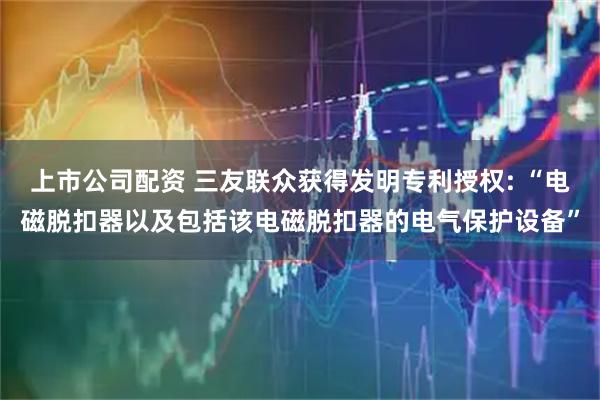 上市公司配资 三友联众获得发明专利授权: “电磁脱扣器以及包括该电磁脱扣器的电气保护设备”