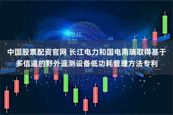 中国股票配资官网 长江电力和国电南瑞取得基于多信道的野外遥测设备低功耗管理方法专利