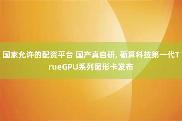 国家允许的配资平台 国产真自研, 砺算科技第一代TrueGPU系列图形卡发布