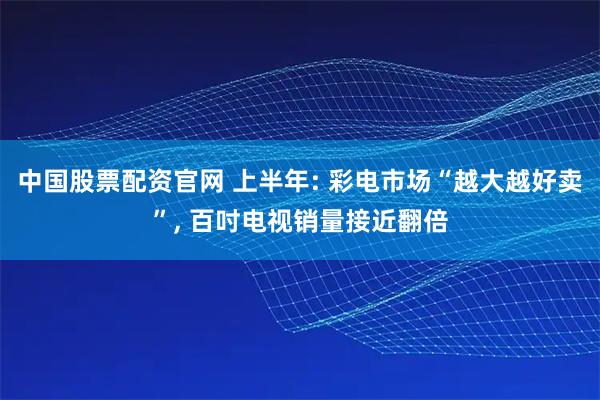 中国股票配资官网 上半年: 彩电市场“越大越好卖”, 百吋电视销量接近翻倍