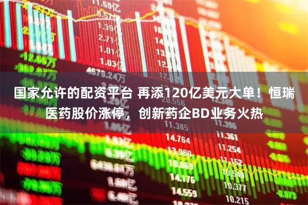 国家允许的配资平台 再添120亿美元大单！恒瑞医药股价涨停，创新药企BD业务火热