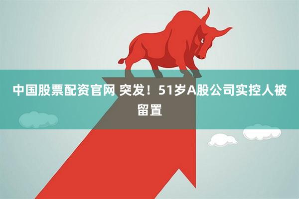 中国股票配资官网 突发！51岁A股公司实控人被留置