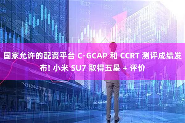 国家允许的配资平台 C-GCAP 和 CCRT 测评成绩发布! 小米 SU7 取得五星 + 评价