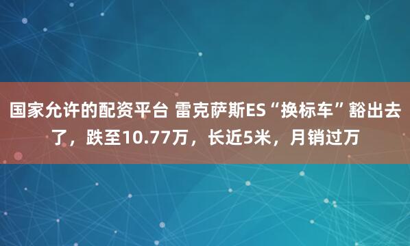 国家允许的配资平台 雷克萨斯ES“换标车”豁出去了，跌至10.77万，长近5米，月销过万