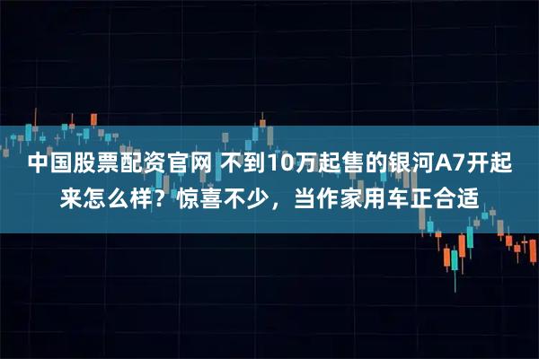 中国股票配资官网 不到10万起售的银河A7开起来怎么样？惊喜不少，当作家用车正合适