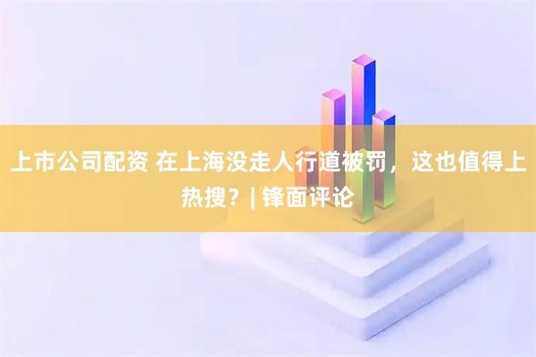 上市公司配资 在上海没走人行道被罚，这也值得上热搜？| 锋面评论