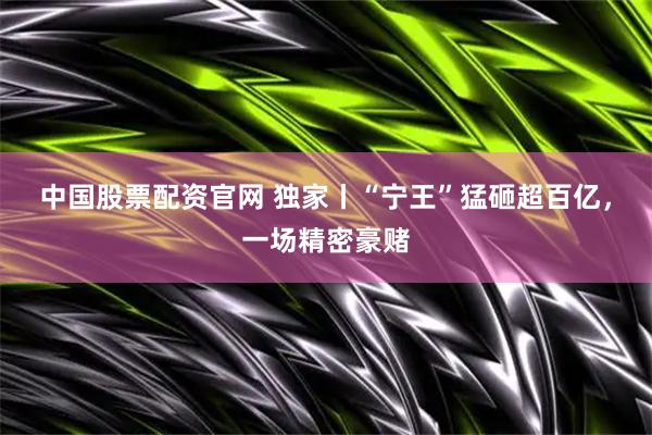 中国股票配资官网 独家丨“宁王”猛砸超百亿，一场精密豪赌
